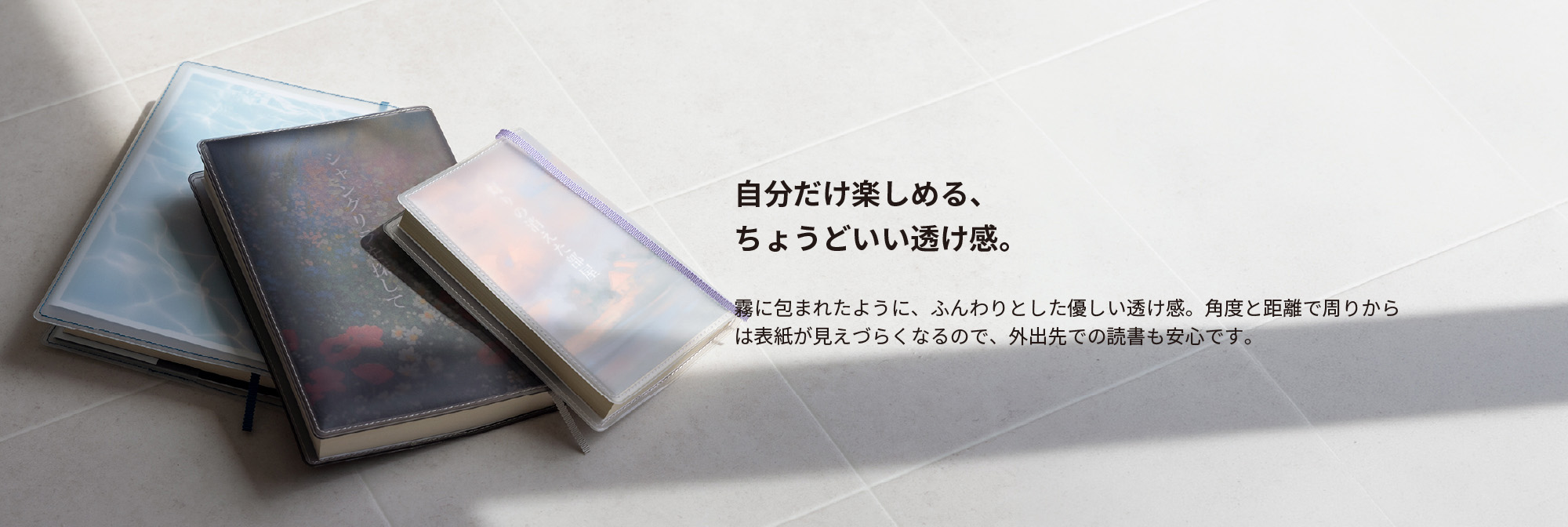 自分だけ楽しめる、ちょうどいい透け感。霧に包まれたように、ふんわりとした優しい透け感。角度と距離で周りからは表紙が見えづらくなるので、外出先での読書も安心です。