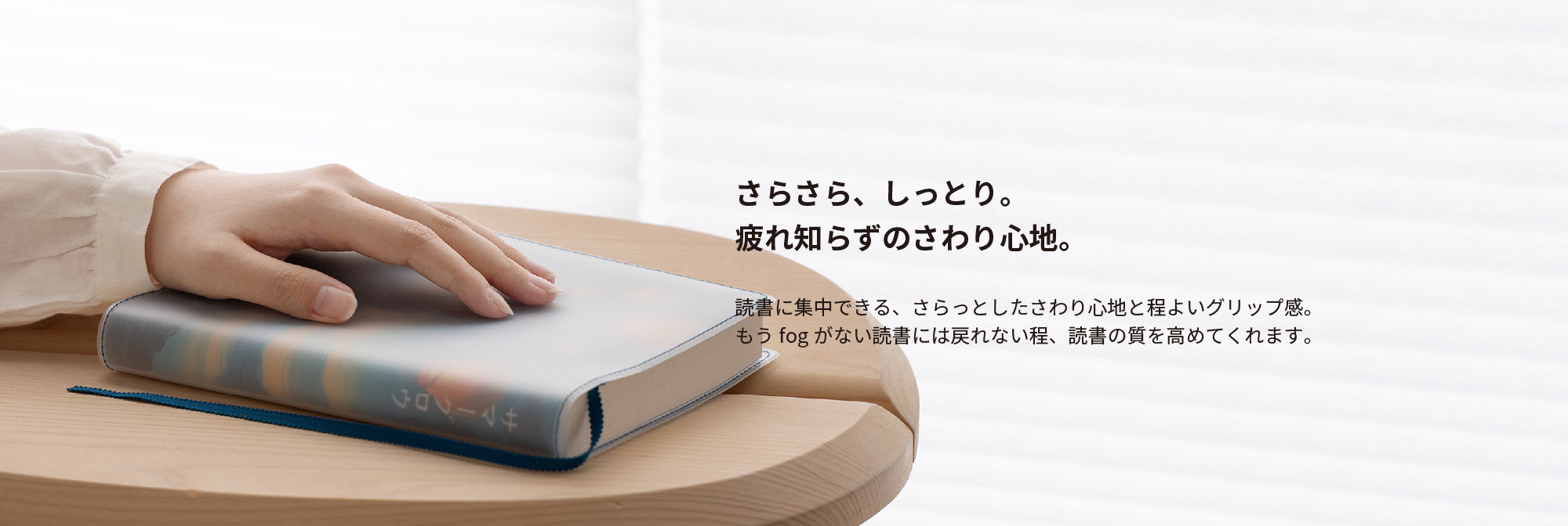 さらさら、しっとり。疲れ知らずのさわり心地。読書に集中できる、さらっとしたさわり心地と程よいグリップ感。もうfogがない読書には戻れないほど、読書の質を高めてくれます。