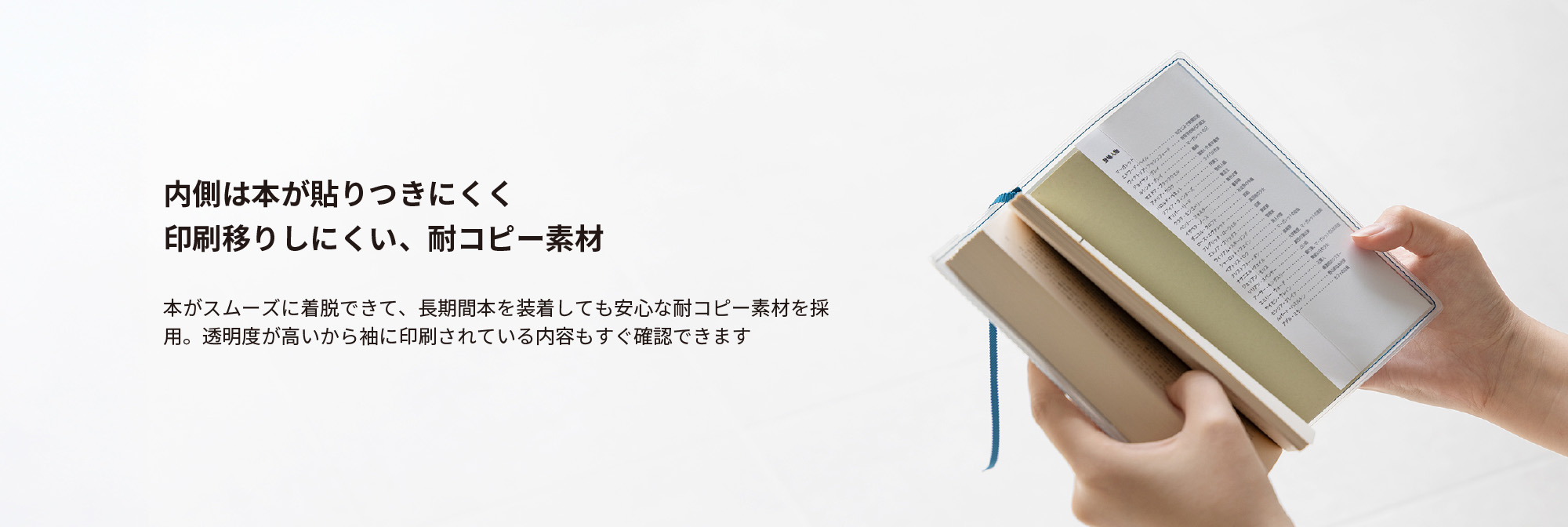 内側は本が貼りつきにくく、印刷移りしにくい、耐コピー素材。本がスムーズに着脱できて、長期間本を装着しても安心な耐コピー素材を採用。透明度が高いから袖に印刷されている内容もすぐ確認できます。