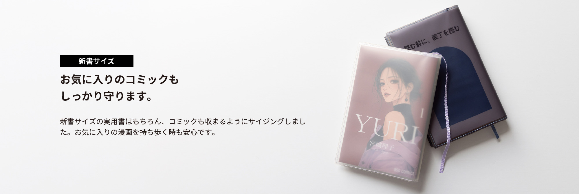 お気に入りのコミックもしっかり守ります。新書サイズの実用書はもちろん、コミックも収まるようにサイジングしました。お気に入りの漫画を持ち歩く時も安心です。