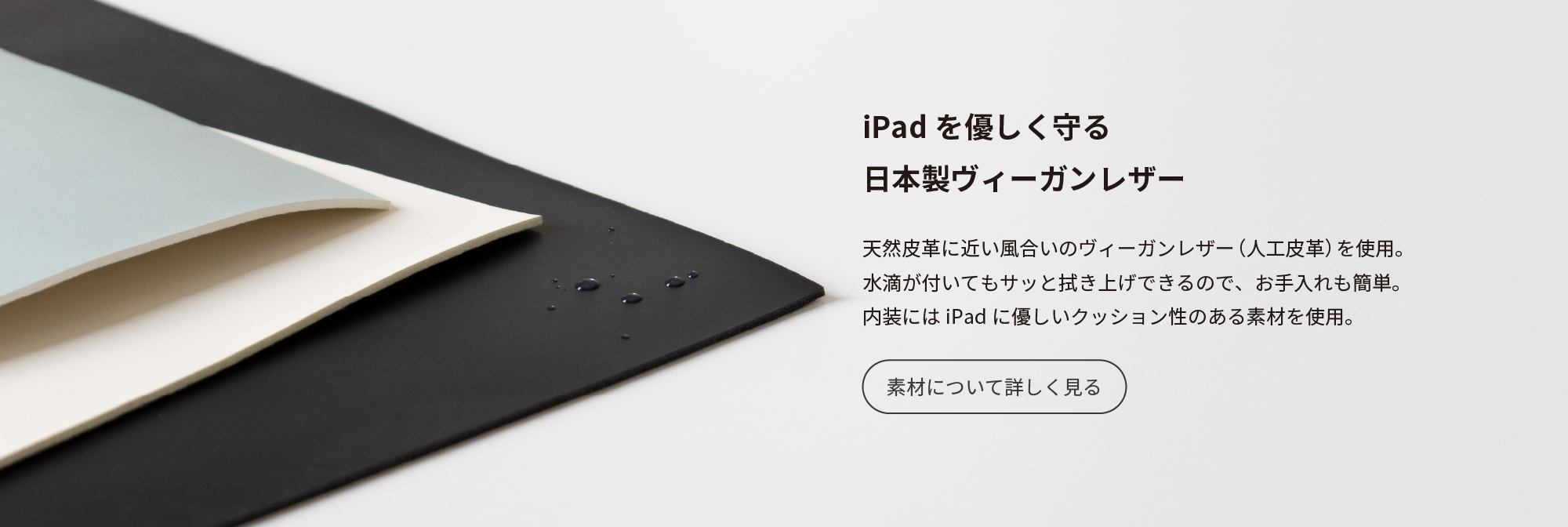 iPadを優しく守る日本製ヴィーガンレザー　天然皮革に近い風合いのヴィーガンレザー（人工皮革）を使用。水滴が付いてもサッと拭き上げ出来るので、お手入れも簡単。内装にはiPadにやさしいクッション性のある素材を使用。